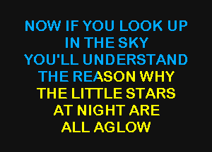NOW IF YOU LOOK UP
IN THE SKY
YOU'LL UNDERSTAND
THE REASON WHY
THE LITTLE STARS
AT NIGHT ARE

ALL AG LOW l