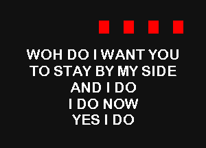 WOH DO I WANT YOU
TO STAY BY MY SIDE

AND I DO

I DO NOW
YES I DO