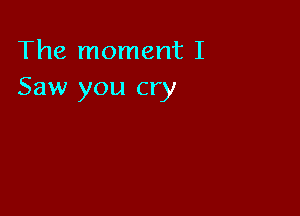 The moment I
Saw you cry