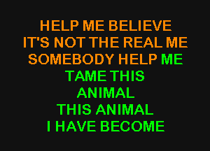 HELP ME BELIEVE
IT'S NOT THE REAL ME
SOMEBODY HELP ME
TAMETHIS
ANIMAL
THIS ANIMAL
I HAVE BECOME