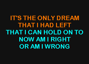 IT'S THE ONLY DREAM
THATI HAD LEFT
THAT I CAN HOLD ON TO
NOW AM I RIGHT
0R AM I WRONG