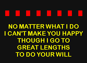 NO MATTER WHAT I DO
I CAN'T MAKEYOU HAPPY
THOUGH I GO TO
GREAT LENGTHS
TO DO YOUR WILL