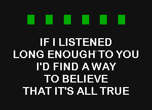 IF I LISTENED
LONG ENOUGH'TO YOU
I'D FIND AWAY
TO BELIEVE
THAT IT'S ALL TRUE