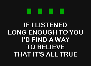 IF I LISTENED
LONG ENOUGH TO YOU
I'D FIND AWAY
TO BELIEVE
THAT IT'S ALL TRUE