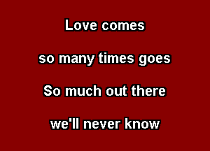 Love comes

so many times goes

So much out there

we'll never know