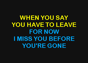 WHEN YOU SAY
YOU HAVE TO LEAVE

FOR NOW
I MISS YOU BEFORE
YOU'RE GONE