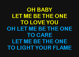 0H BABY
LET ME BE THE ONE
TO LOVE YOU
0H LET ME BETHE ONE
TO CARE
LET ME BE THE ONE
TO LIGHT YOUR FLAME