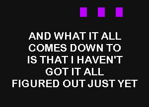 AND WHAT IT ALL
COMES DOWN TO
IS THATI HAVEN'T
GOT IT ALL
FIGURED OUTJUST YET