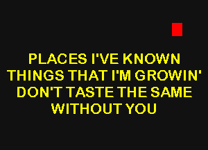 PLACES I'VE KNOWN
THINGS THAT I'M GROWIN'
DON'T TASTE THE SAME
WITHOUT YOU