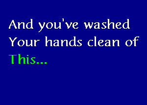 And you've washed
Your hands clean of

This...