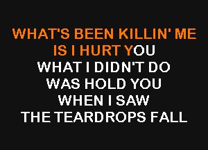 WHAT'S BEEN KILLIN' ME
IS I HURT YOU
WHATI DIDN'T D0
WAS HOLD YOU
WHEN I SAW
THETEARDROPS FALL