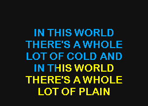 IN THIS WORLD
THERE'S AWHOLE
LOT OF COLD AND

IN THIS WORLD
THERE'S AWHOLE

LOTOF PLAIN l