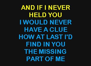 AND IF I NEVER
HELD YOU
IWOULD NEVER
HAVEACLUE

HOW AT LAST I'D
FIND IN YOU
THEMISSING
PARTOF ME