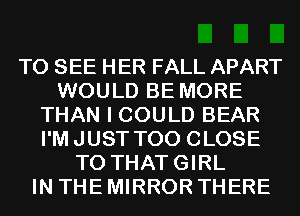 TO SEE HER FALL APART
WOULD BE MORE
THAN I COULD BEAR
I'MJUST T00 CLOSE
TO THATGIRL
IN THE MIRROR THERE