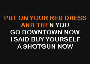 PUT ON YOUR RED DRESS
AND THEN YOU
GO DOWNTOWN NOW
I SAID BUY YOURSELF
ASHOTGUN NOW
