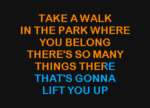 TAKE AWALK
IN THE PARK WHERE
YOU BELONG
THERE'S SO MANY
THINGS THERE
THAT'S GONNA

LIFTYOU UP I