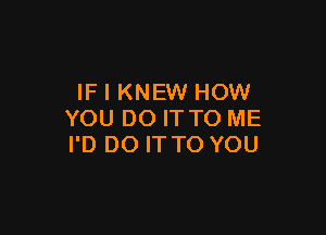 IF I KNEW HOW

YOU DO IT TO ME
I'D DO IT TO YOU