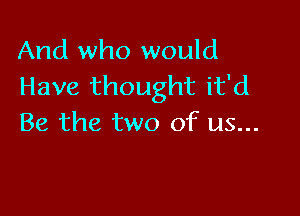 And who would
Have thought it'd

Be the two of us...