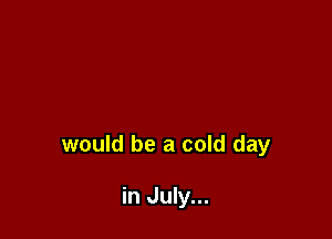 would be a cold day

in July...