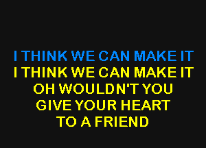 ITHINK WE CAN MAKE IT

OH WOULDN'T YOU
GIVE YOUR HEART
TO A FRIEND