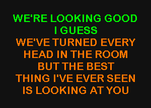 WE'RE LOOKING GOOD
I GUESS
WE'VE TURNED EVERY
HEAD IN THE ROOM
BUT THE BEST
THING I'VE EVER SEEN
IS LOOKING AT YOU