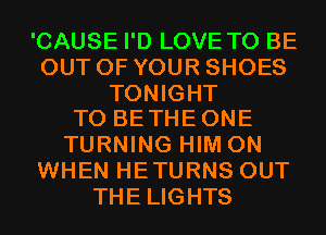 'CAUSE I'D LOVE TO BE
OUT OF YOUR SHOES

TONIGHT
TO BE THE ONE

TURNING HIM 0N
WHEN HETURNS OUT
THE LIGHTS