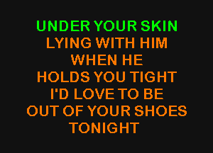 UNDER YOUR SKIN
LYING WITH HIM
WHEN HE
HOLDS YOU TIGHT
I'D LOVE TO BE
OUT OF YOUR SHOES
TONIGHT