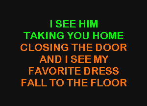 I SEE HIM
TAKING YOU HOME
CLOSING THE DOOR

AND I SEE MY
FAVORITE DRESS
FALL TO THE FLOOR