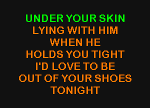 UNDER YOUR SKIN
LYING WITH HIM
WHEN HE
HOLDS YOU TIGHT
I'D LOVE TO BE
OUT OF YOUR SHOES
TONIGHT