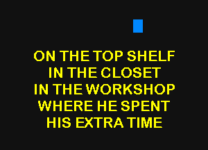 ON THE TOP SHELF
IN THE CLOSET
IN THEWORKSHOP
WHERE HE SPENT

HIS EXTRA TIME I