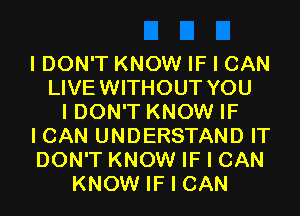 I DON'T KNOW IF I CAN
LIVEWITHOUT YOU
I DON'T KNOW IF
I CAN UNDERSTAND IT
DON'T KNOW IF I CAN
KNOW IF I CAN
