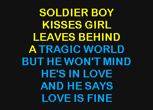 SOLDIER BOY
KISSES GIRL
LEAVES BEHIND
ATRAGIC WORLD
BUT HEWON'T MIND
HE'S IN LOVE
AND HESAYS
LOVE IS FINE