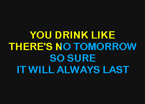 YOU DRINK LIKE
THERE'S N0 TOMORROW
SO SURE
ITWILL ALWAYS LAST