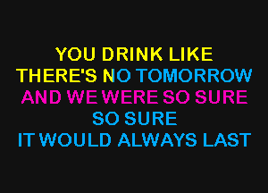 YOU DRINK LIKE
THERE'S N0 TOMORROW

SO SURE
IT WOULD ALWAYS LAST