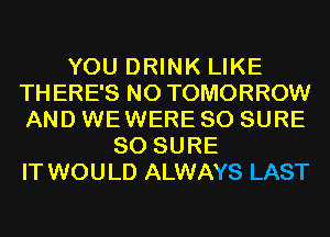 YOU DRINK LIKE
THERE'S N0 TOMORROW
AND WEWERE SO SURE

SO SURE
IT WOULD ALWAYS LAST