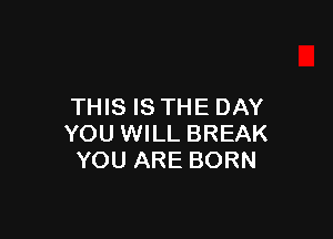 THIS IS THE DAY

YOU WILL BREAK
YOU ARE BORN