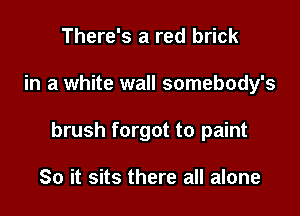 There's a red brick

in a white wall somebody's

brush forgot to paint

So it sits there all alone