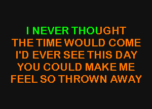 I NEVER THOUGHT
THETIMEWOULD COME
I'D EVER SEE THIS DAY
YOU COULD MAKE ME
FEEL 80 TH ROWN AWAY