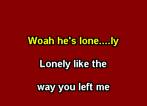Woah he's lone....ly

Lonely like the

way you left me