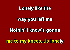 Lonely like the

way you left me

Nothin' l know's gonna

me to my knees...is lonely