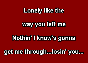 Lonely like the
way you left me

Nothin' l know's gonna

get me through...losin' you...