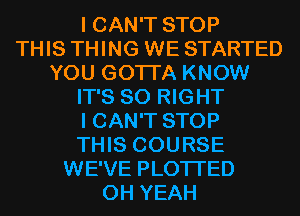 I CAN'T STOP
THIS THING WE STARTED
YOU GOTTA KNOW
IT'S SO RIGHT
I CAN'T STOP
THIS COURSE
WE'VE PLOTI'ED
OH YEAH