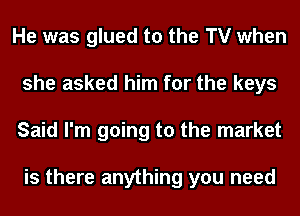 He was glued to the TV when
she asked him for the keys
Said I'm going to the market

is there anything you need