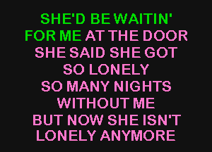 SHE'D BEWAITIN'
FOR ME AT THE DOOR
SHE SAID SHE GOT
SO LONELY
SO MANY NIGHTS
WITHOUT ME

BUT NOW SHE ISN'T
LONELY ANYMORE