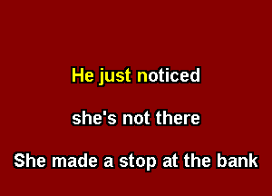 He just noticed

she's not there

She made a stop at the bank