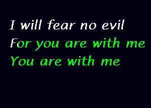 I will fear no evil
For you are with me

You are with me