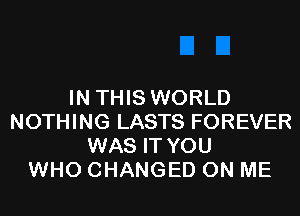 IN THIS WORLD
NOTHING LASTS FOREVER
WAS IT YOU
WHO CHANGED ON ME