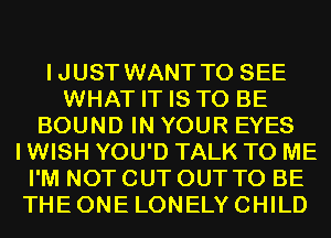 IJUST WANT TO SEE
WHAT IT IS TO BE
BOUND IN YOUR EYES
I WISH YOU'D TALK TO ME
I'M NOT CUT OUT TO BE
THE ONE LONELY CHILD
