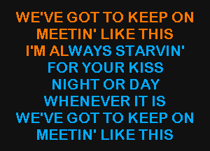 WE'VE GOT TO KEEP ON
MEETIN' LIKETHIS
I'M ALWAYS STARVIN'
FOR YOUR KISS
NIGHT 0R DAY
WHENEVER IT IS
WE'VE GOT TO KEEP ON
MEETIN' LIKETHIS