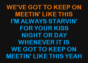 WE'VE GOT TO KEEP ON
MEETIN' LIKETHIS
I'M ALWAYS STARVIN'
FOR YOUR KISS
NIGHT 0R DAY
WHENEVER IT IS
WE GOT TO KEEP ON
MEETIN' LIKETHIS YEAH